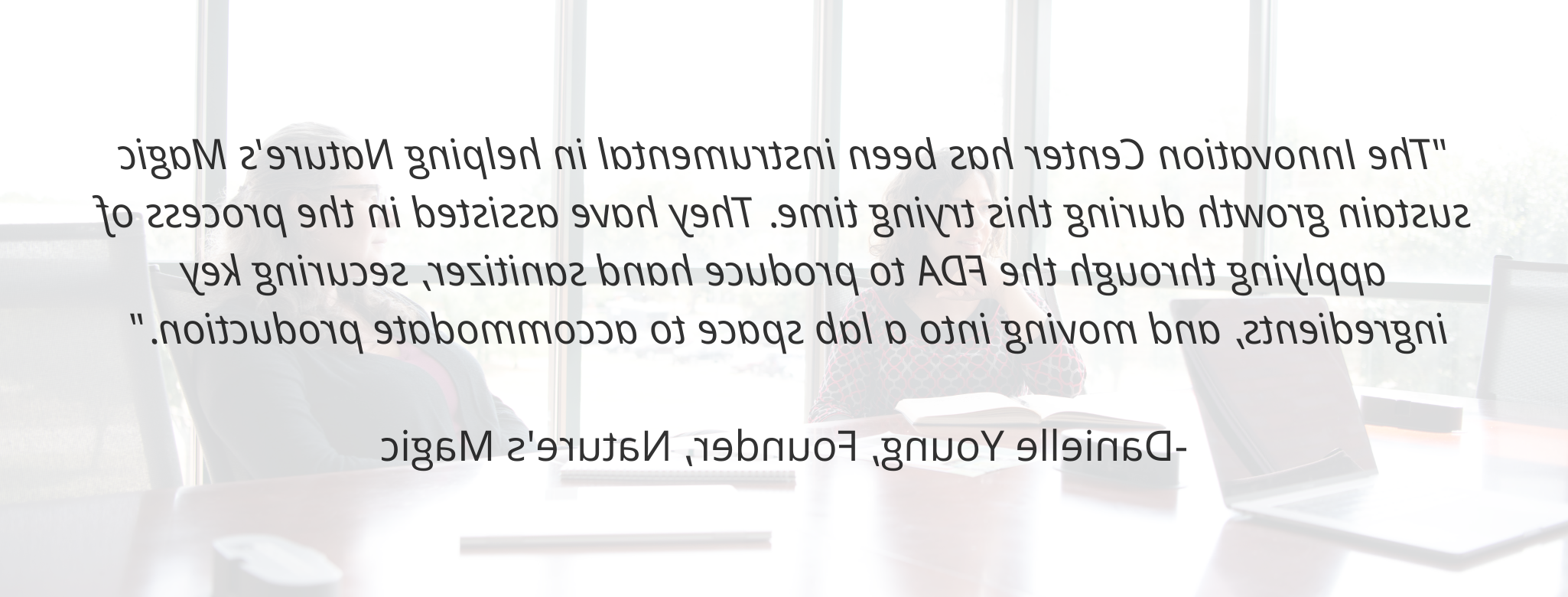 "The 创新中心 has been instrumental in helping Nature's Magic sustain growth during this trying time. 他们协助向FDA申请生产洗手液, 确保关键成分, 搬到实验室来适应生产."  - Danielle Young, Founder, Nature's Magic